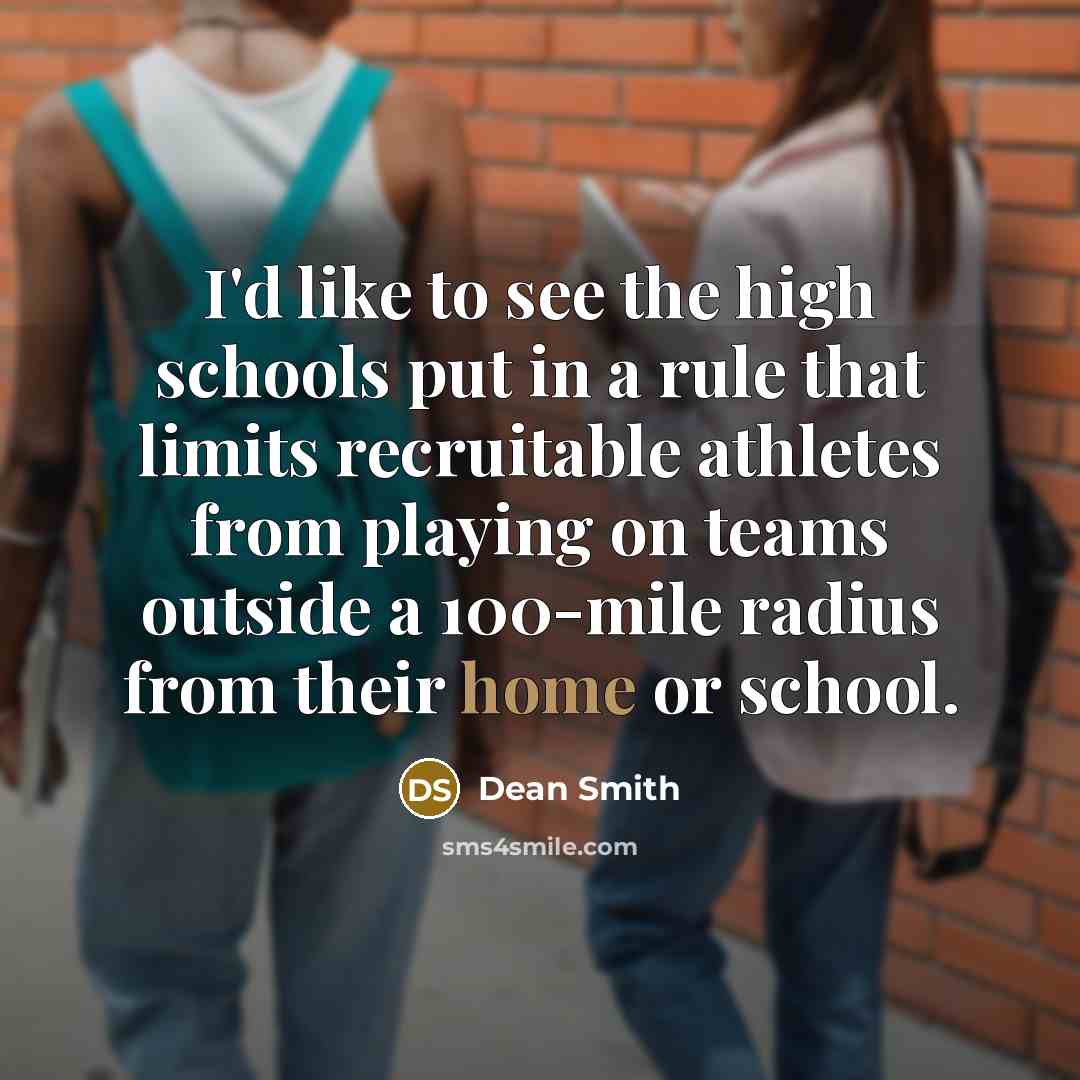 “I'd like to see the high schools put in a rule that limits recruitable athletes from playing on teams outside a 100-mile radius from their home or school.” quote by Dean Smith