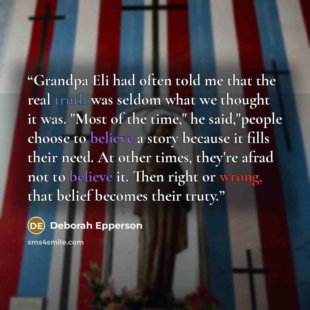 “Grandpa Eli had often told me that the real truth was seldom what we thought it was. "Most of the time," he said,"people choose to believe a story because it fills their need. At other times, they're afrad not to believe it. Then right or wrong, that belief becomes their truty.” quote by deborah epperson