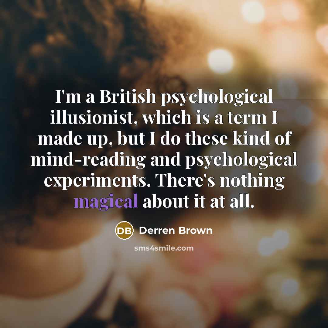“I'm a British psychological illusionist, which is a term I made up, but I do these kind of mind-reading and psychological experiments. There's nothing magical about it at all.” quote by Derren Brown