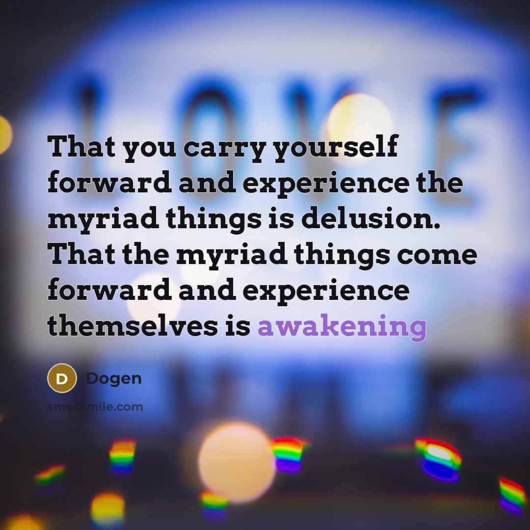 “That you carry yourself forward and experience the myriad things is delusion. That the myriad things come forward and experience themselves is awakening” quote by Dogen