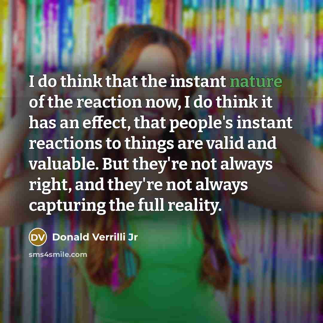 “I do think that the instant nature of the reaction now, I do think it has an effect, that people's instant reactions to things are valid and valuable. But they're not always right, and they're not always capturing the full reality.” quote by Donald Verrilli Jr