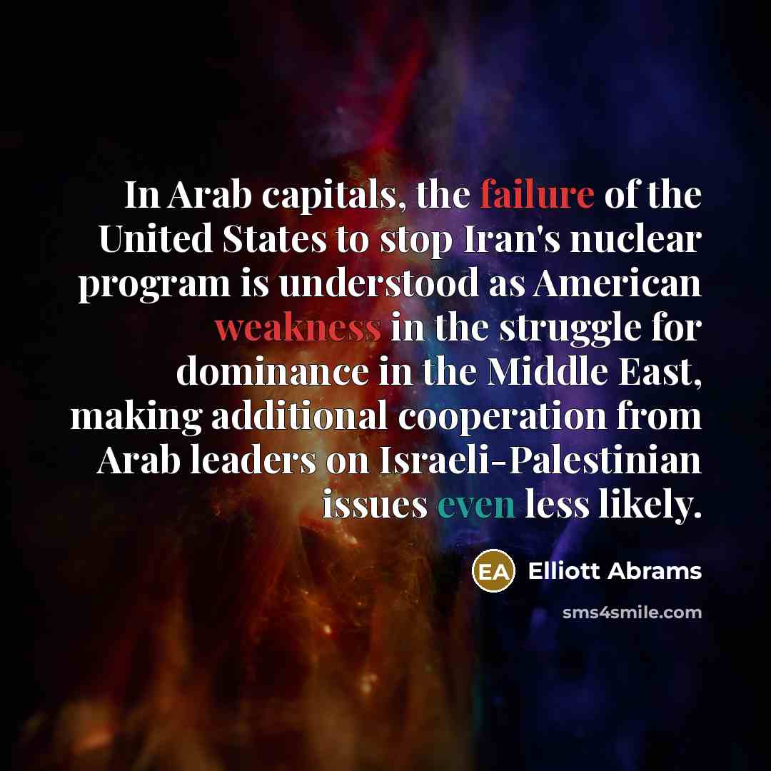 “In Arab capitals, the failure of the United States to stop Iran's nuclear program is understood as American weakness in the struggle for dominance in the Middle East, making additional cooperation from Arab leaders on Israeli-Palestinian issues even less likely.” quote by Elliott Abrams