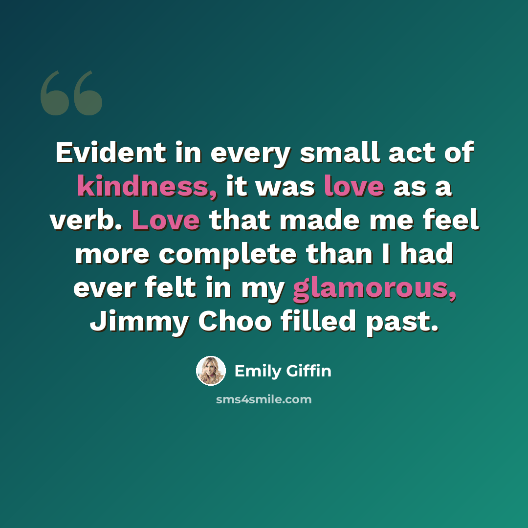 “Evident in every small act of kindness, it was love as a verb. Love that made me feel more complete than I had ever felt in my glamorous, Jimmy Choo filled past.” quote by Emily Giffin