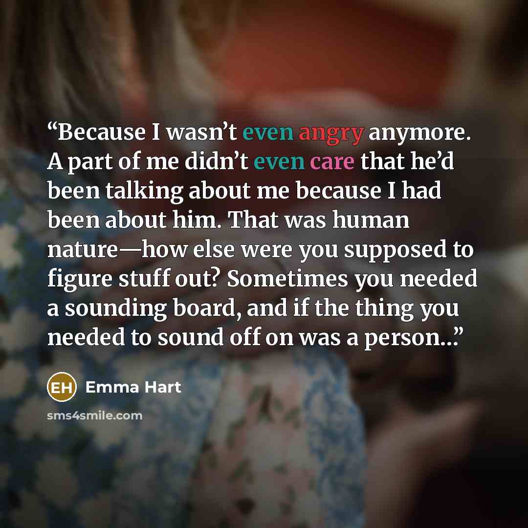 “Because I wasn’t even angry anymore. A part of me didn’t even care that he’d been talking about me because I had been about him. That was human nature—how else were you supposed to figure stuff out? Sometimes you needed a sounding board, and if the thing you needed to sound off on was a person…” quote by Emma Hart