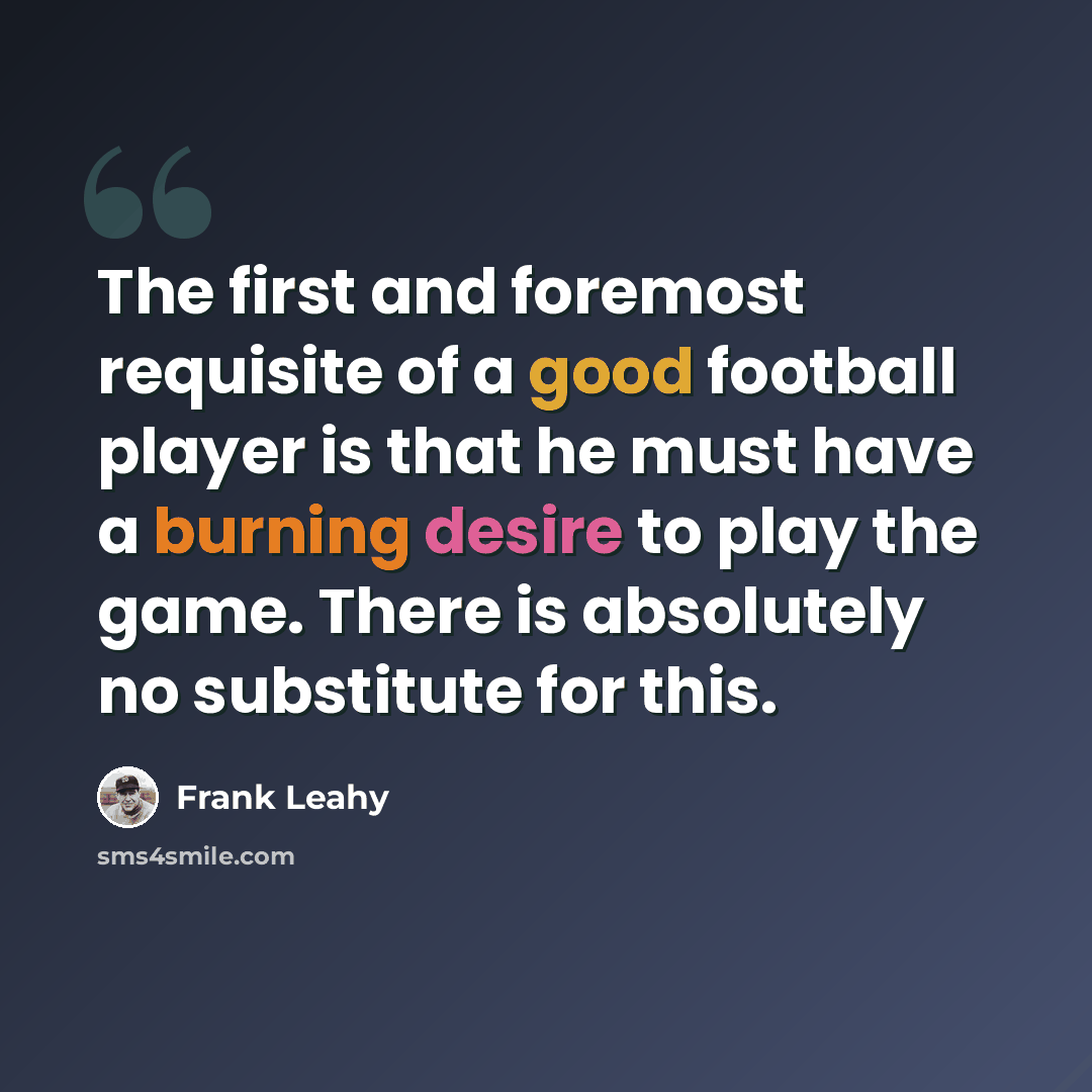 “The first and foremost requisite of a good football player is that he must have a burning desire to play the game. There is absolutely no substitute for this.” quote by Frank Leahy