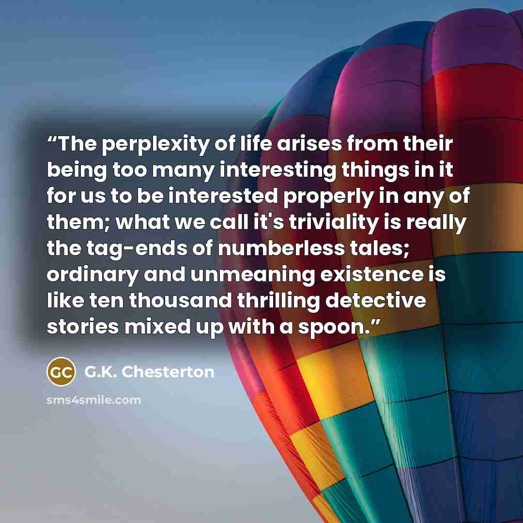 “The perplexity of life arises from their being too many interesting things in it for us to be interested properly in any of them; what we call it's triviality is really the tag-ends of numberless tales; ordinary and unmeaning existence is like ten thousand thrilling detective stories mixed up with…” quote by G.K. Chesterton