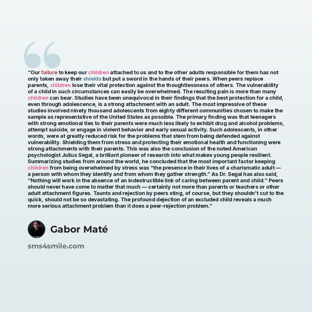 “Our failure to keep our children attached to us and to the other adults responsible for them has not only taken away their shields but put a sword in the hands of their peers. When peers replace parents, children lose their vital protection against the thoughtlessness of others. The vulnerability…” quote by Gabor Maté