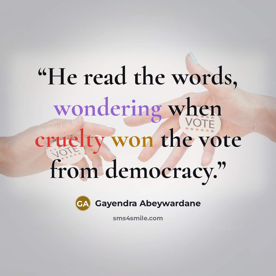 “He read the words, wondering when cruelty won the vote from democracy.” quote by Gayendra Abeywardane