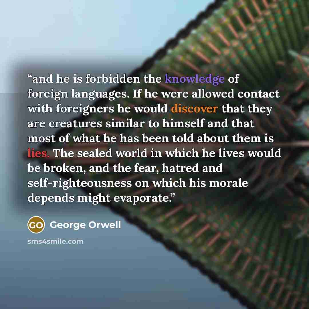 “and he is forbidden the knowledge of foreign languages. If he were allowed contact with foreigners he would discover that they are creatures similar to himself and that most of what he has been told about them is lies. The sealed world in which he lives would be broken, and the fear, hatred and…” quote by George Orwell