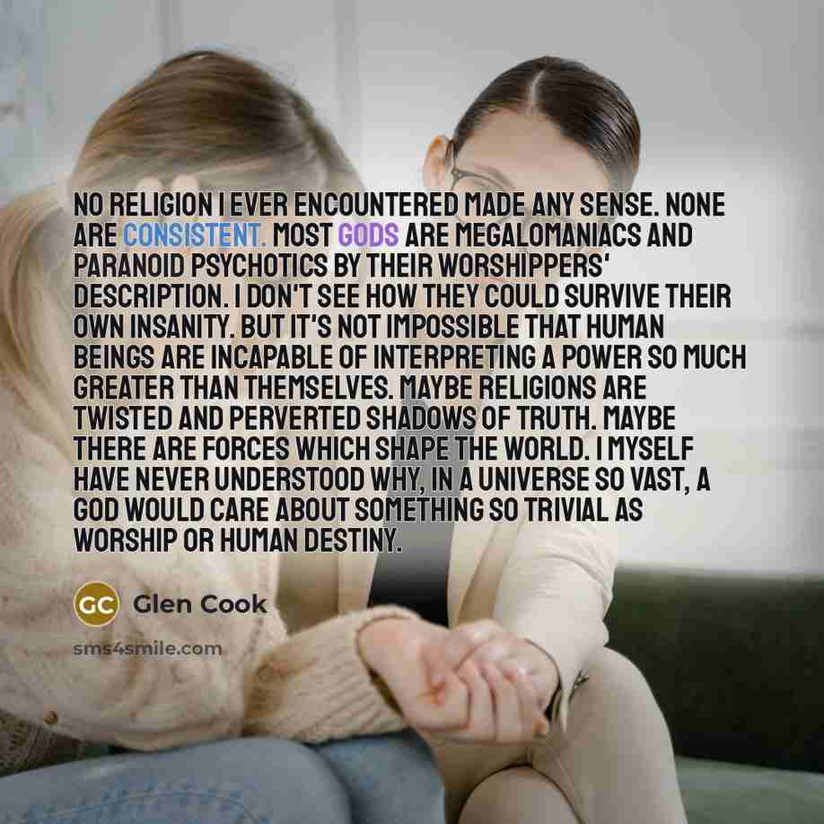 “No religion I ever encountered made any sense. None are consistent. Most gods are megalomaniacs and paranoid psychotics by their worshippers' description. I don't see how they could survive their own insanity. But it's not impossible that human beings are incapable of interpreting a power so much…” quote by Glen Cook