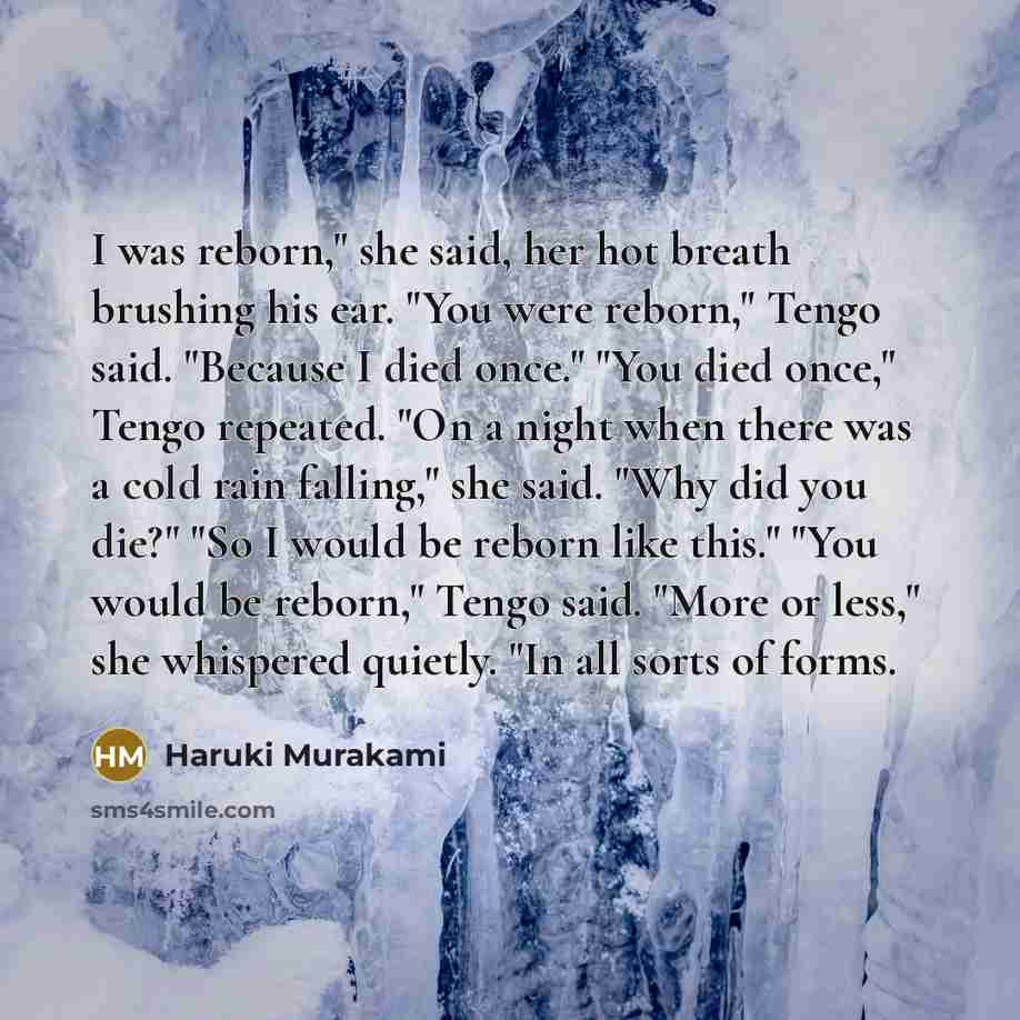 “I was reborn," she said, her hot breath brushing his ear. "You were reborn," Tengo said. "Because I died once." "You died once," Tengo repeated. "On a night when there was a cold rain falling," she said. "Why did you die?" "So I would be reborn like this." "You would be reborn," Tengo said. "More…” quote by Haruki Murakami