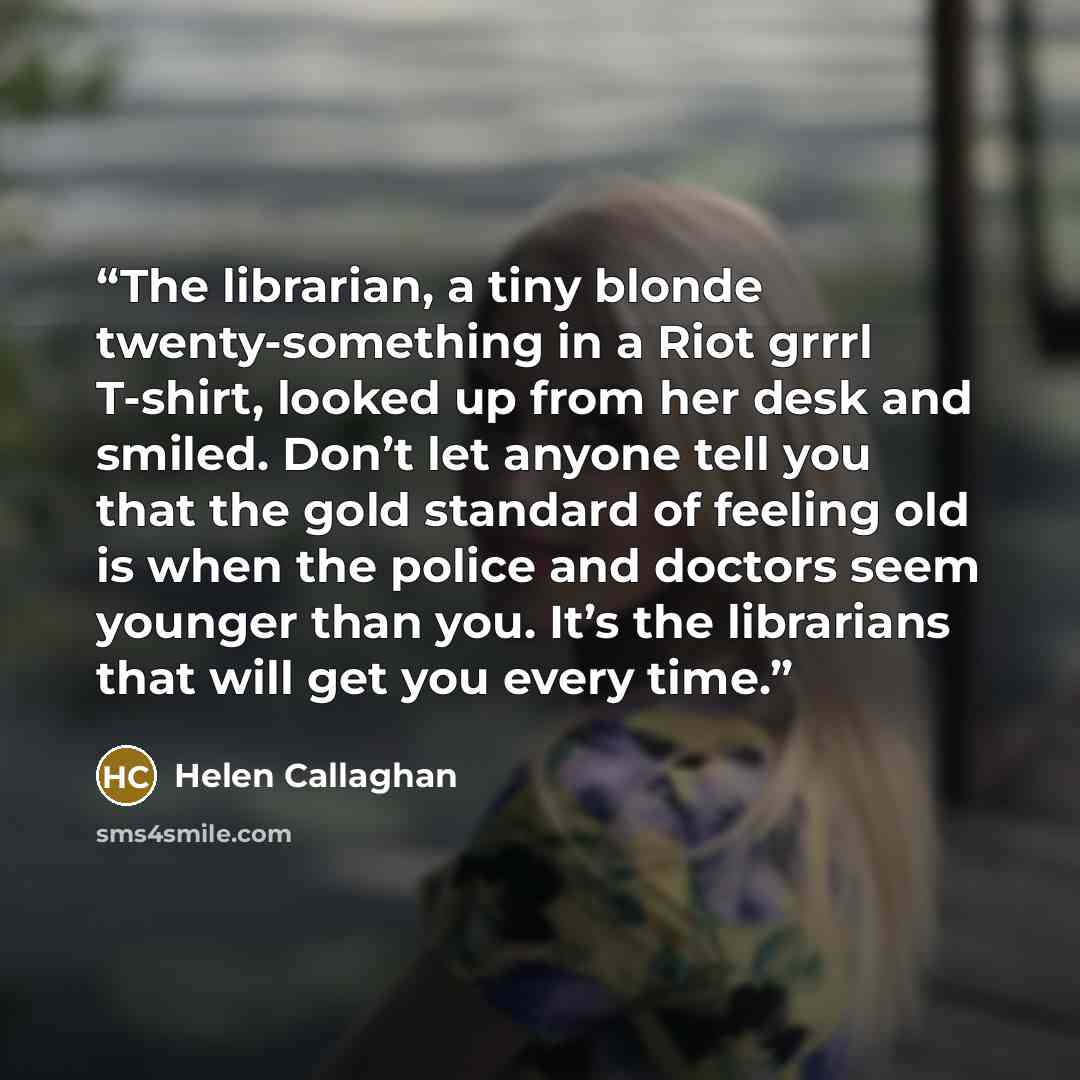 “The librarian, a tiny blonde twenty-something in a Riot grrrl T-shirt, looked up from her desk and smiled. Don’t let anyone tell you that the gold standard of feeling old is when the police and doctors seem younger than you. It’s the librarians that will get you every time.” quote by Helen Callaghan