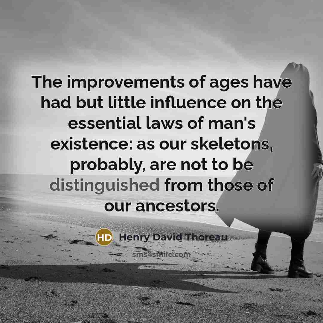 “The improvements of ages have had but little influence on the essential laws of man's existence: as our skeletons, probably, are not to be distinguished from those of our ancestors.” quote by Henry David Thoreau