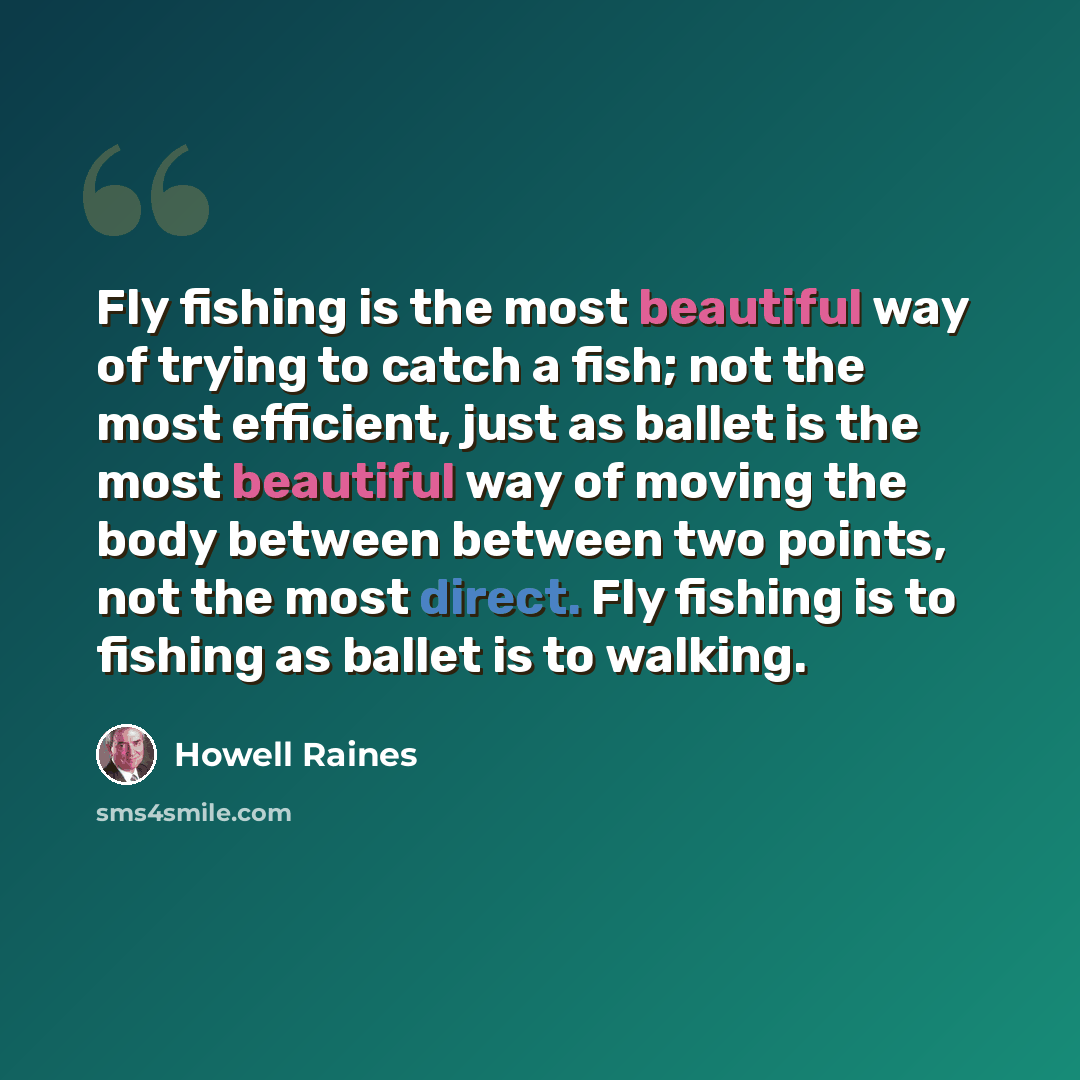 “Fly fishing is the most beautiful way of trying to catch a fish; not the most efficient, just as ballet is the most beautiful way of moving the body between between two points, not the most direct. Fly fishing is to fishing as ballet is to walking.” quote by Howell Raines