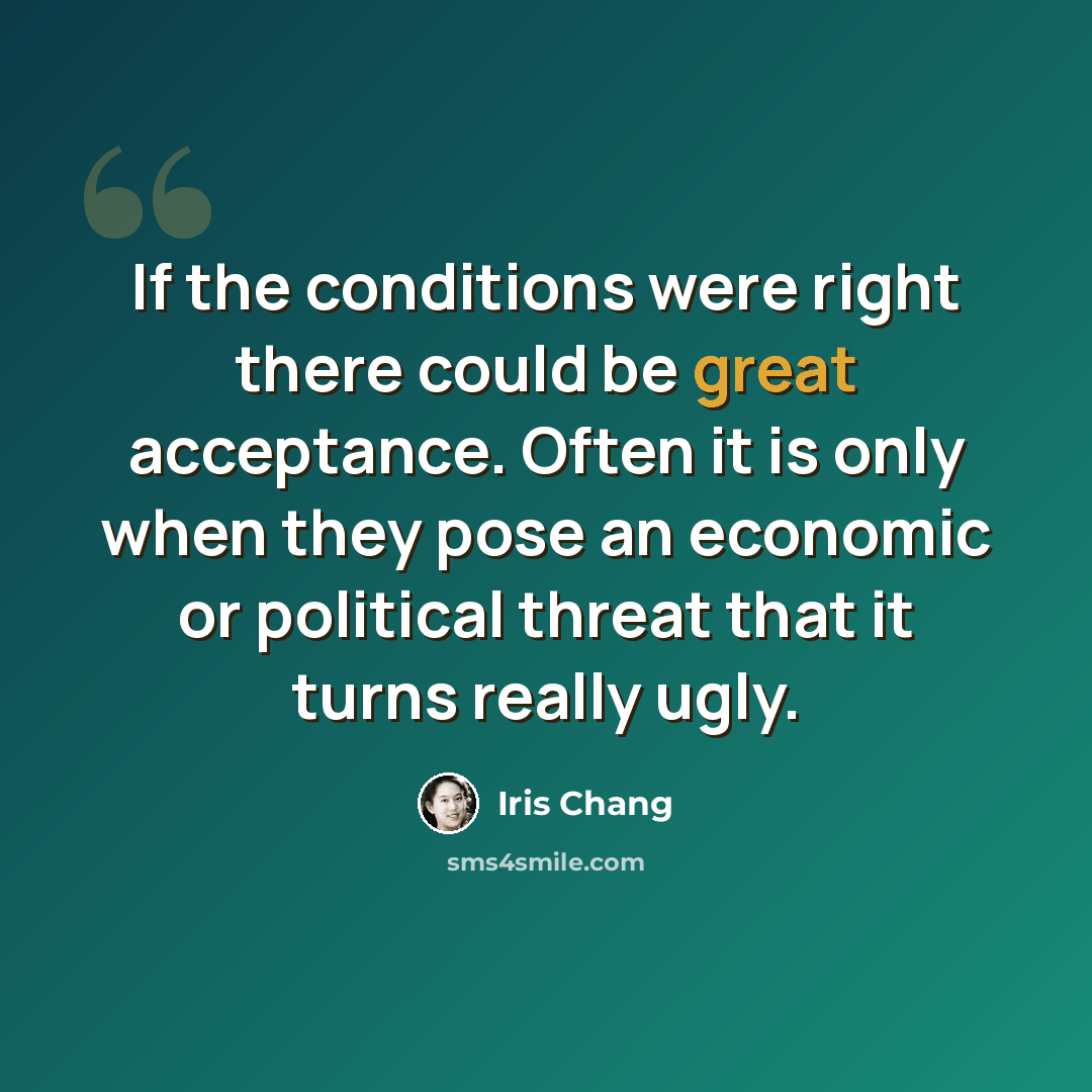 “If the conditions were right there could be great acceptance. Often it is only when they pose an economic or political threat that it turns really ugly.” quote by Iris Chang