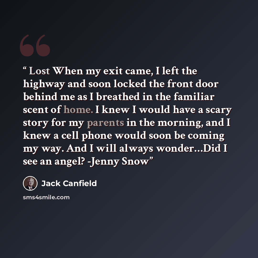 “Lost When my exit came, I left the highway and soon locked the front door behind me as I breathed in the familiar scent of home. I knew I would have a scary story for my parents in the morning, and I knew a cell phone would soon be coming my way. And I will always wonder…Did I see an angel? -Jenny…” quote by Jack Canfield