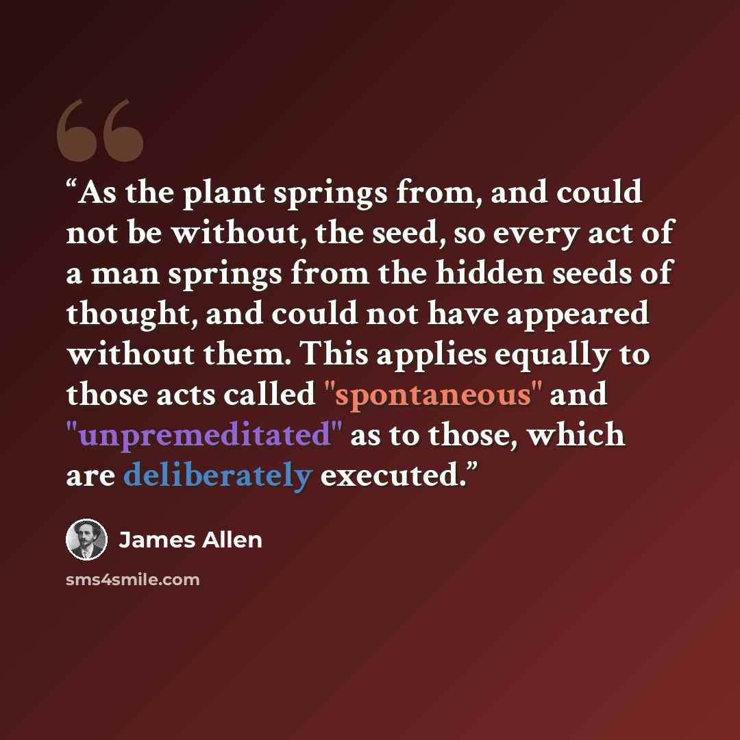 “As the plant springs from, and could not be without, the seed, so every act of a man springs from the hidden seeds of thought, and could not have appeared without them. This applies equally to those acts called "spontaneous" and "unpremeditated" as to those, which are deliberately executed.” quote by James Allen