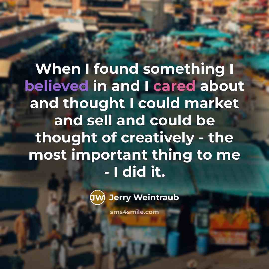 “When I found something I believed in and I cared about and thought I could market and sell and could be thought of creatively - the most important thing to me - I did it.” quote by Jerry Weintraub