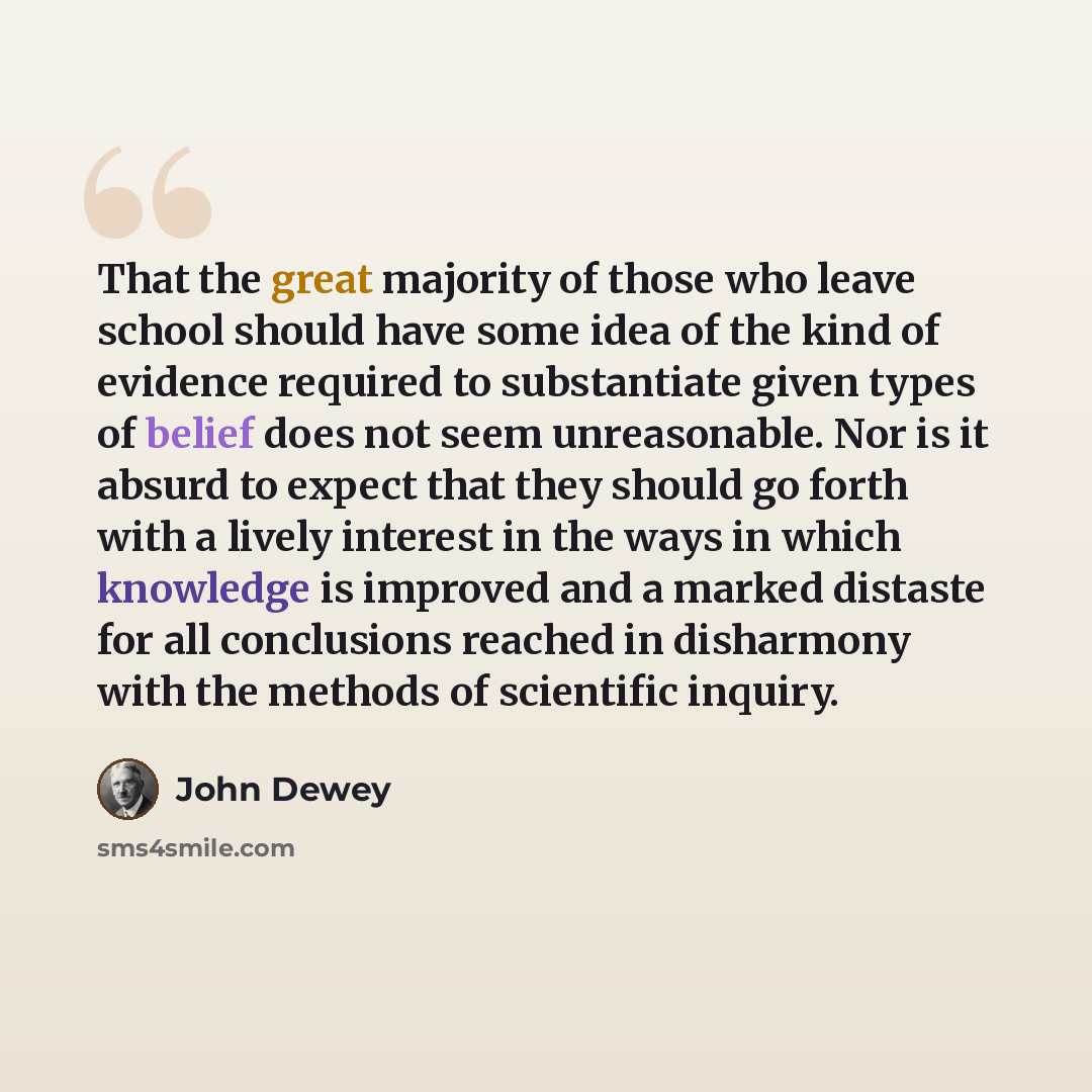 “That the great majority of those who leave school should have some idea of the kind of evidence required to substantiate given types of belief does not seem unreasonable. Nor is it absurd to expect that they should go forth with a lively interest in the ways in which knowledge is improved and a…” quote by John Dewey