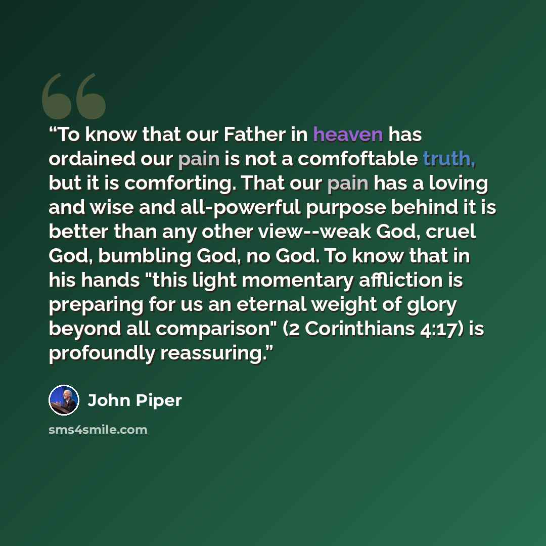 “To know that our Father in heaven has ordained our pain is not a comfoftable truth, but it is comforting. That our pain has a loving and wise and all-powerful purpose behind it is better than any other view--weak God, cruel God, bumbling God, no God. To know that in his hands "this light momentary…” quote by John Piper