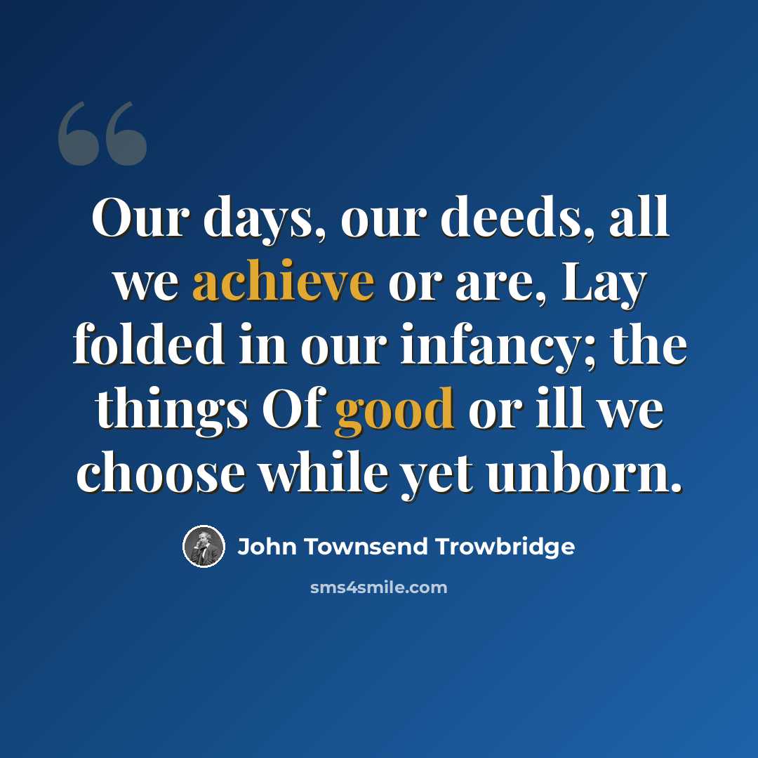 “Our days, our deeds, all we achieve or are, Lay folded in our infancy; the things Of good or ill we choose while yet unborn.” quote by John Townsend Trowbridge