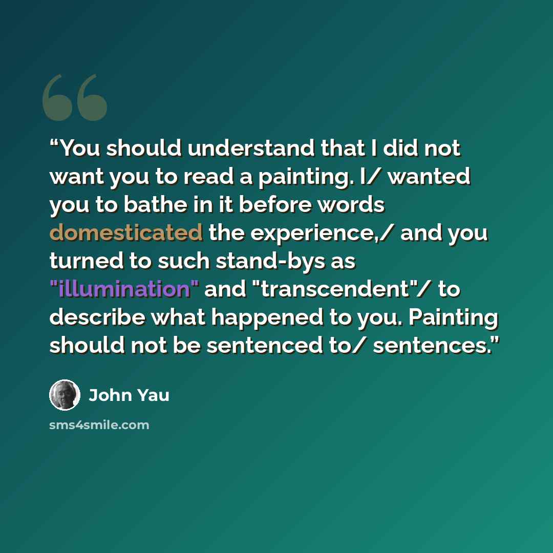 “You should understand that I did not want you to read a painting. I/ wanted you to bathe in it before words domesticated the experience,/ and you turned to such stand-bys as "illumination" and "transcendent"/ to describe what happened to you. Painting should not be sentenced to/ sentences.” quote by John Yau