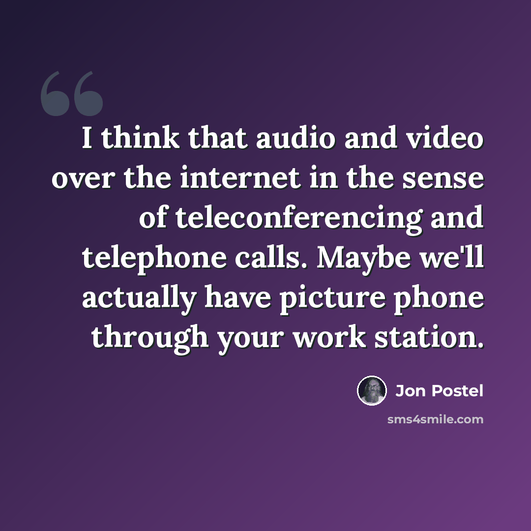 “I think that audio and video over the internet in the sense of teleconferencing and telephone calls. Maybe we'll actually have picture phone through your work station.” quote by Jon Postel