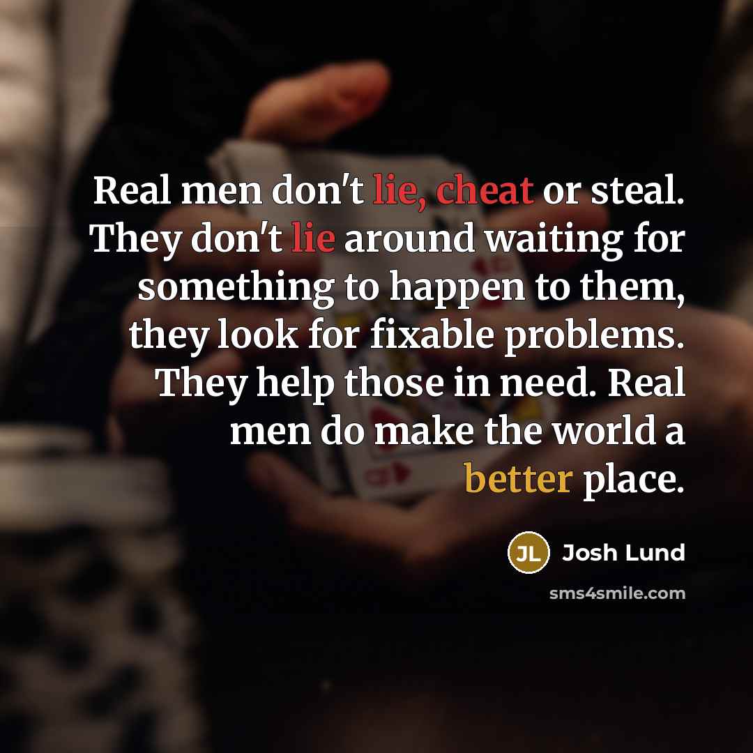 “Real men don't lie, cheat or steal. They don't lie around waiting for something to happen to them, they look for fixable problems. They help those in need. Real men do make the world a better place.” quote by Josh Lund