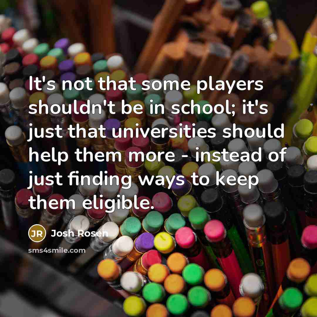 “It's not that some players shouldn't be in school; it's just that universities should help them more - instead of just finding ways to keep them eligible.” quote by Josh Rosen