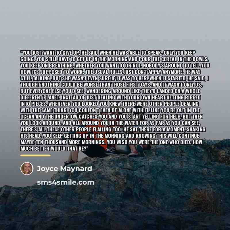 “You just want to give up, he said when he was able to speak. Only you keep going. You still have to get up in the morning and pour the cereal in the bowls. You keep on breathing, whether you want to or not. Nobody's around to tell you how it's supposed to work. The usual rules just don't apply…” quote by Joyce Maynard