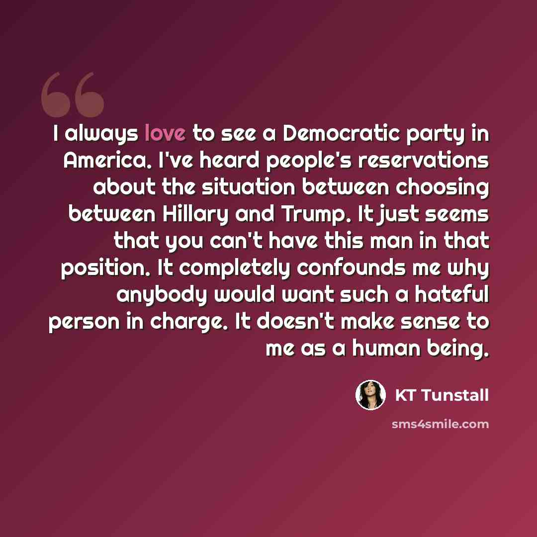 “I always love to see a Democratic party in America. I've heard people's reservations about the situation between choosing between Hillary and Trump. It just seems that you can't have this man in that position. It completely confounds me why anybody would want such a hateful person in charge. It…” quote by KT Tunstall