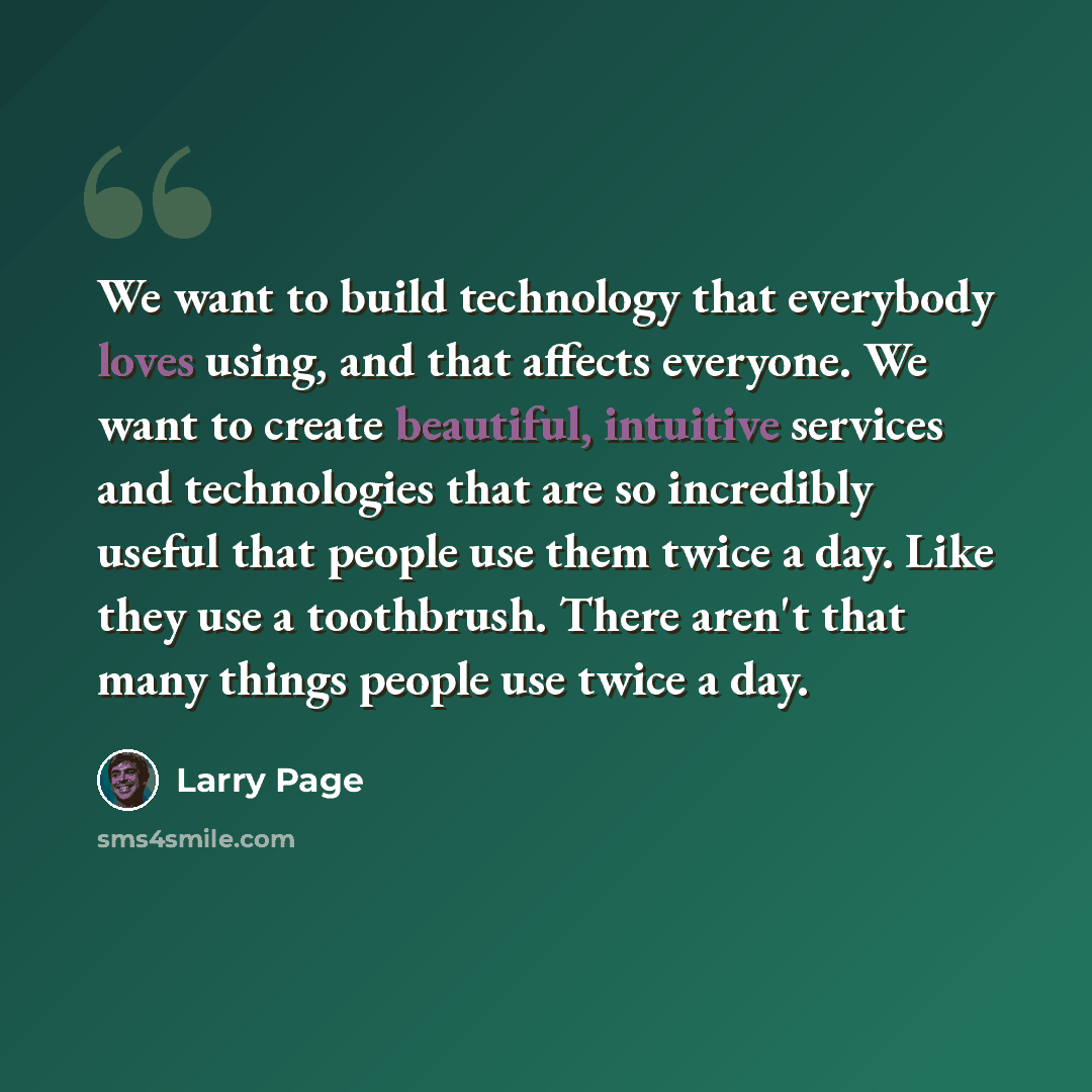 “We want to build technology that everybody loves using, and that affects everyone. We want to create beautiful, intuitive services and technologies that are so incredibly useful that people use them twice a day. Like they use a toothbrush. There aren't that many things people use twice a day.” quote by Larry Page