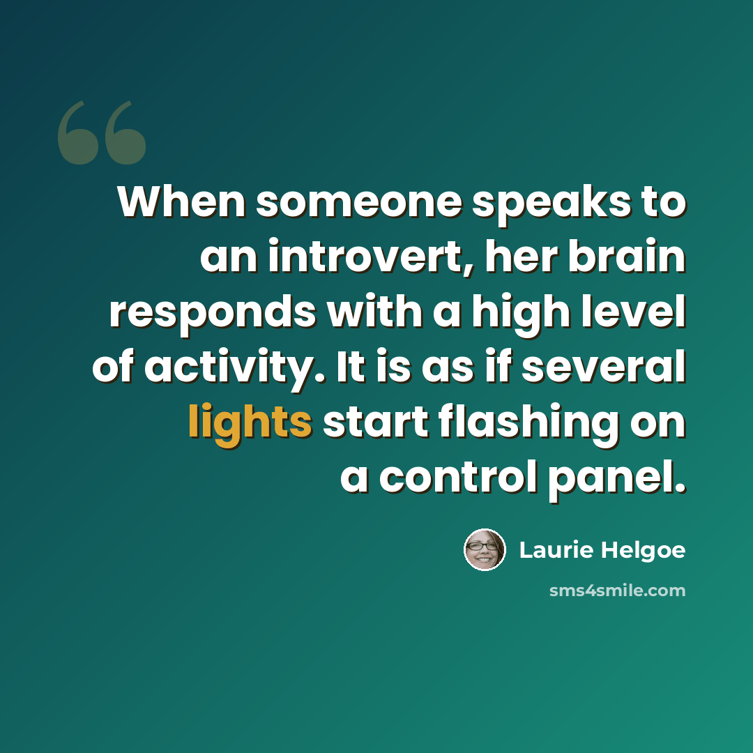 “When someone speaks to an introvert, her brain responds with a high level of activity. It is as if several lights start flashing on a control panel.” quote by Laurie Helgoe