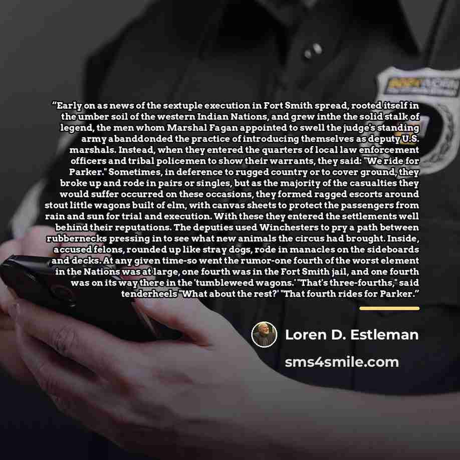“Early on as news of the sextuple execution in Fort Smith spread, rooted itself in the umber soil of the western Indian Nations, and grew inthe the solid stalk of legend, the men whom Marshal Fagan appointed to swell the judge's standing army abanddonded the practice of introducing themselves as…” quote by Loren D. Estleman