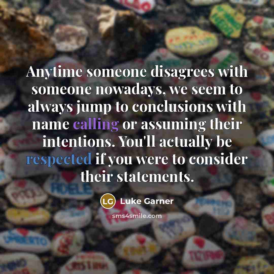 “Anytime someone disagrees with someone nowadays, we seem to always jump to conclusions with name calling or assuming their intentions. You'll actually be respected if you were to consider their statements.” quote by Luke Garner