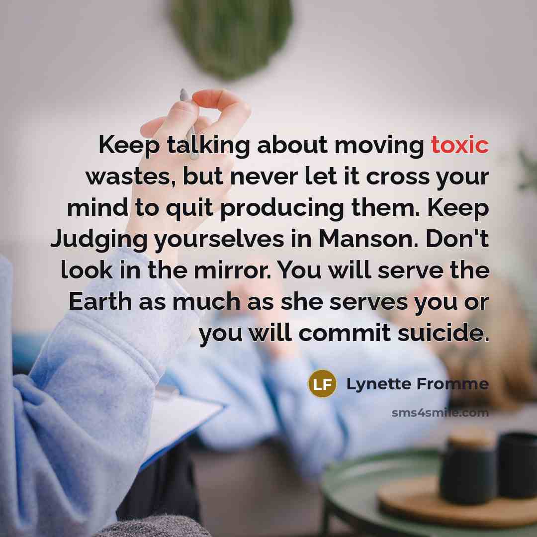 “Keep talking about moving toxic wastes, but never let it cross your mind to quit producing them. Keep Judging yourselves in Manson. Don't look in the mirror. You will serve the Earth as much as she serves you or you will commit suicide.” quote by Lynette Fromme