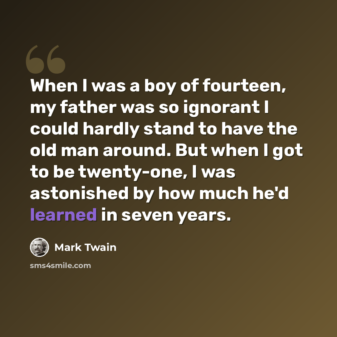 “When I was a boy of fourteen, my father was so ignorant I could hardly stand to have the old man around. But when I got to be twenty-one, I was astonished by how much he'd learned in seven years.” quote by Mark Twain