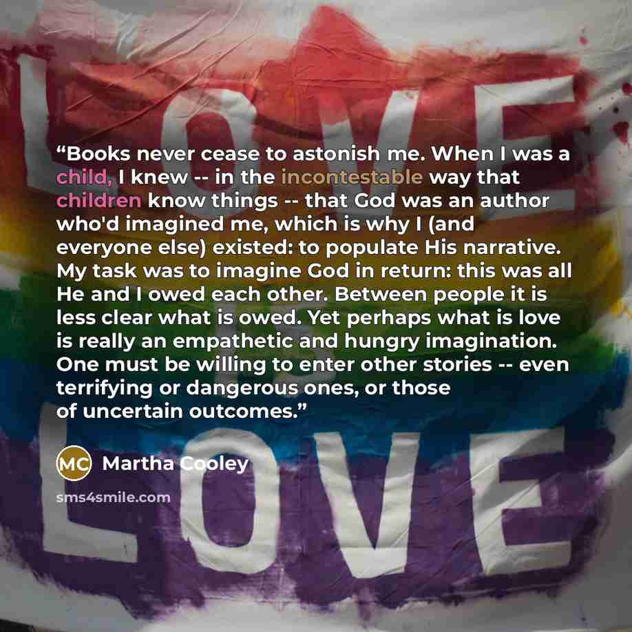 “Books never cease to astonish me. When I was a child, I knew -- in the incontestable way that children know things -- that God was an author who'd imagined me, which is why I (and everyone else) existed: to populate His narrative. My task was to imagine God in return: this was all He and I owed…” quote by Martha Cooley