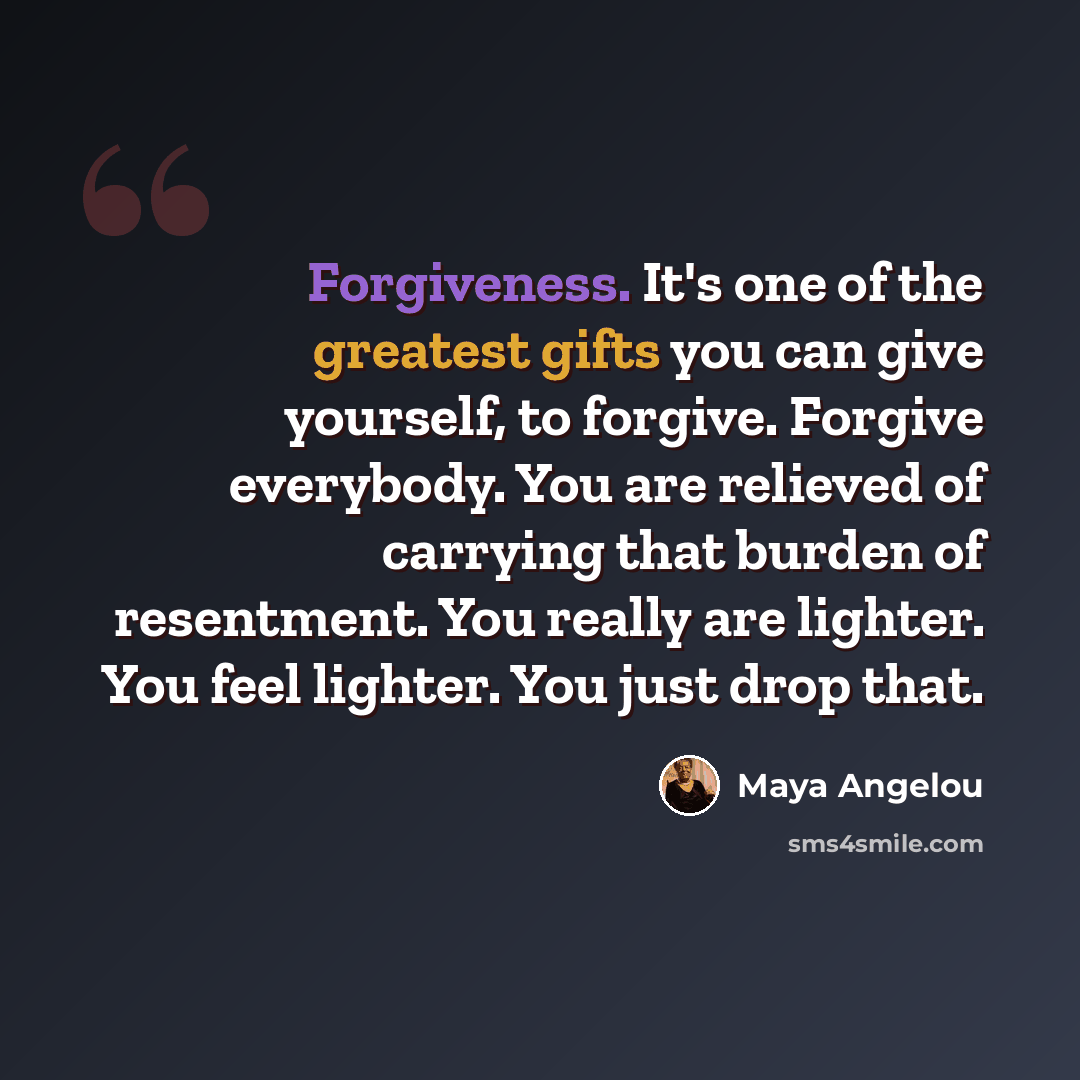 “Forgiveness. It's one of the greatest gifts you can give yourself, to forgive. Forgive everybody. You are relieved of carrying that burden of resentment. You really are lighter. You feel lighter. You just drop that.” quote by Maya Angelou