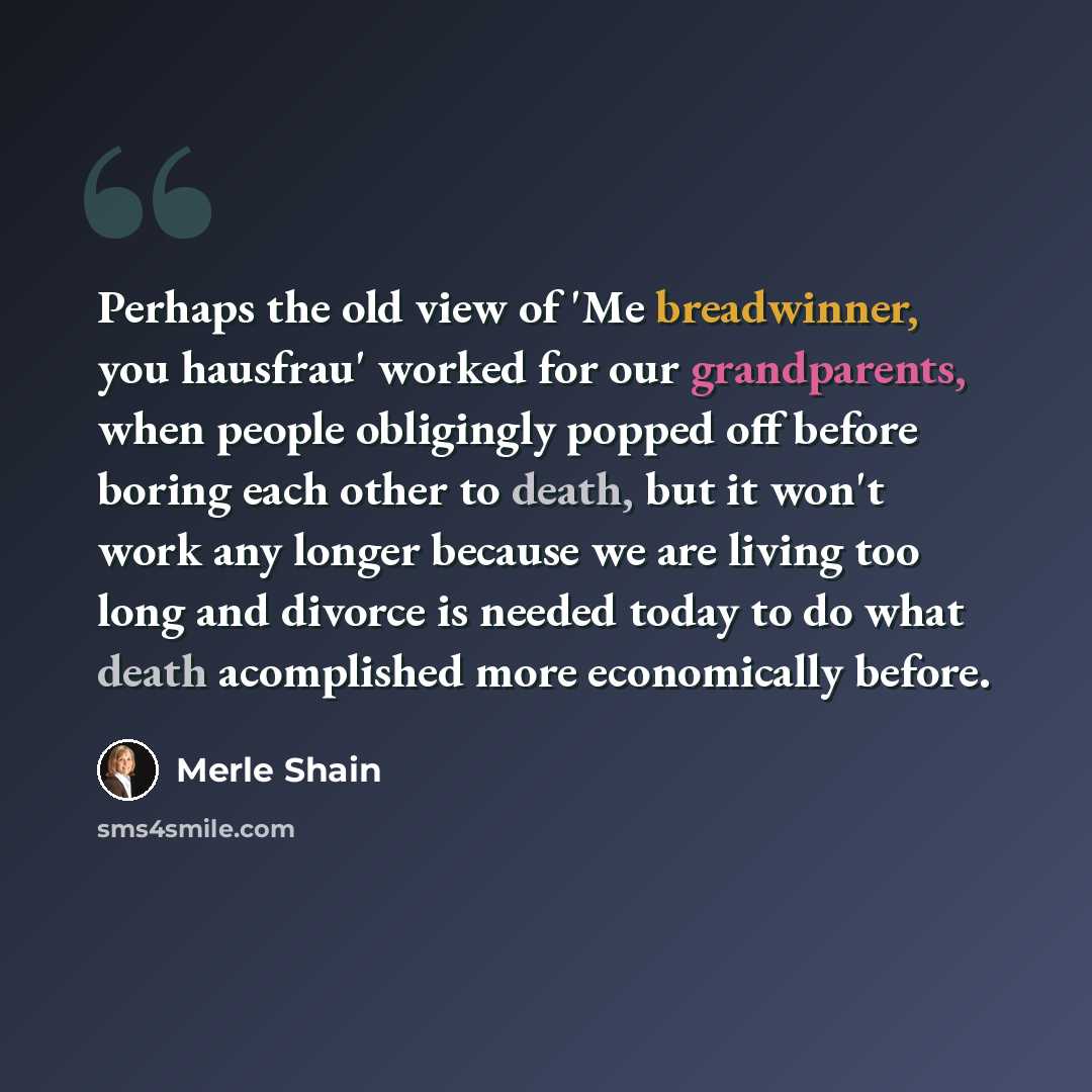 “Perhaps the old view of 'Me breadwinner, you hausfrau' worked for our grandparents, when people obligingly popped off before boring each other to death, but it won't work any longer because we are living too long and divorce is needed today to do what death acomplished more economically before.” quote by Merle Shain