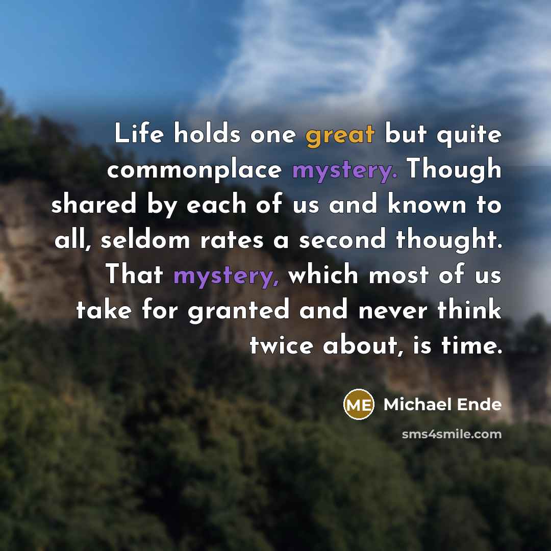 “Life holds one great but quite commonplace mystery. Though shared by each of us and known to all, seldom rates a second thought. That mystery, which most of us take for granted and never think twice about, is time.” quote by Michael Ende