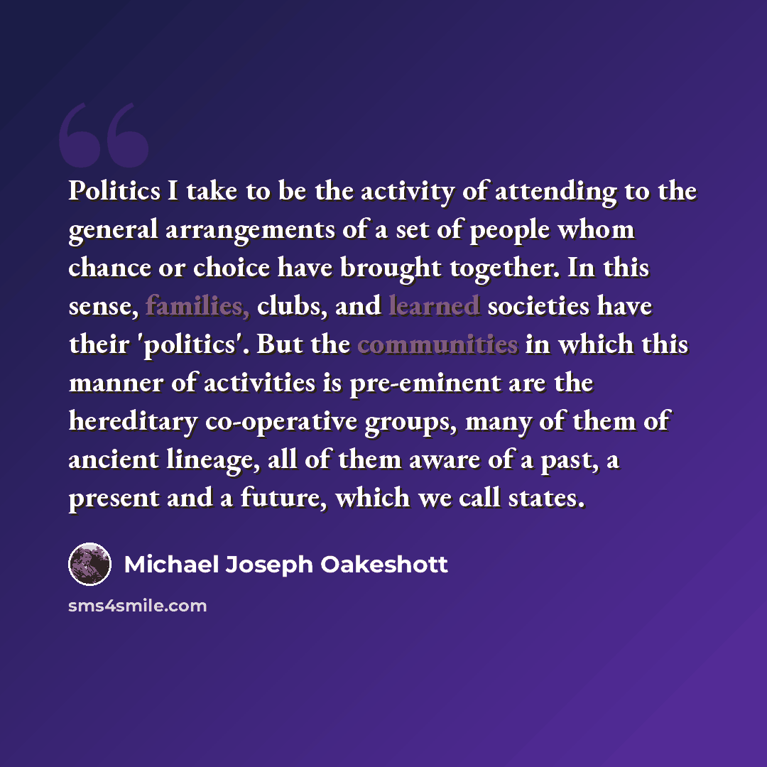 “Politics I take to be the activity of attending to the general arrangements of a set of people whom chance or choice have brought together. In this sense, families, clubs, and learned societies have their 'politics'. But the communities in which this manner of activities is pre-eminent are the…” quote by Michael Joseph Oakeshott