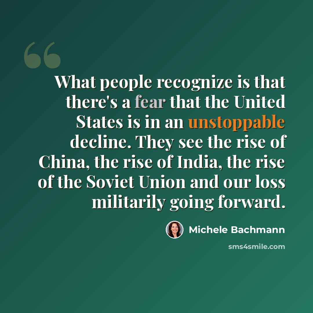 “What people recognize is that there's a fear that the United States is in an unstoppable decline. They see the rise of China, the rise of India, the rise of the Soviet Union and our loss militarily going forward.” quote by Michele Bachmann