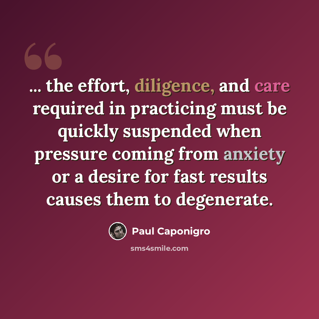 “... the effort, diligence, and care required in practicing must be quickly suspended when pressure coming from anxiety or a desire for fast results causes them to degenerate.” quote by Paul Caponigro
