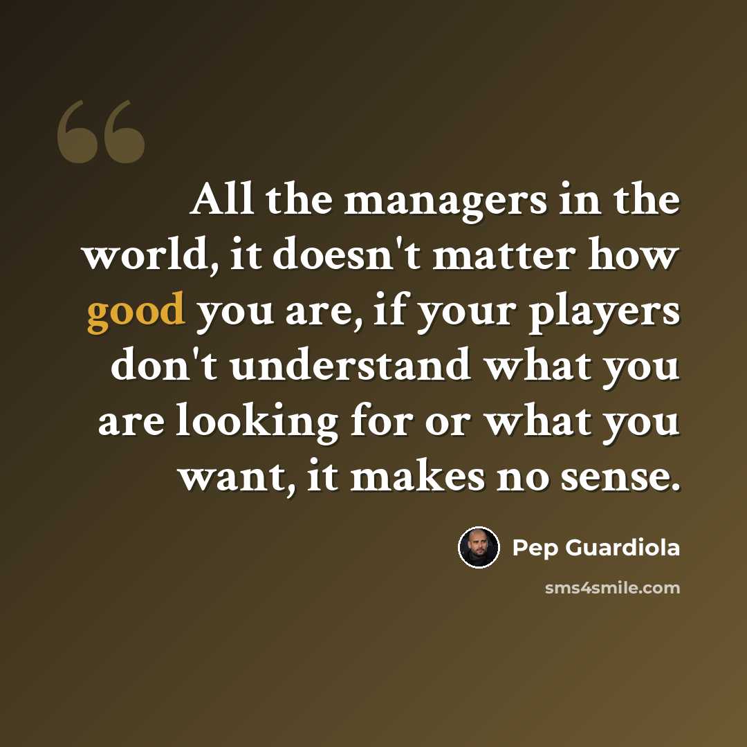 “All the managers in the world, it doesn't matter how good you are, if your players don't understand what you are looking for or what you want, it makes no sense.” quote by Pep Guardiola