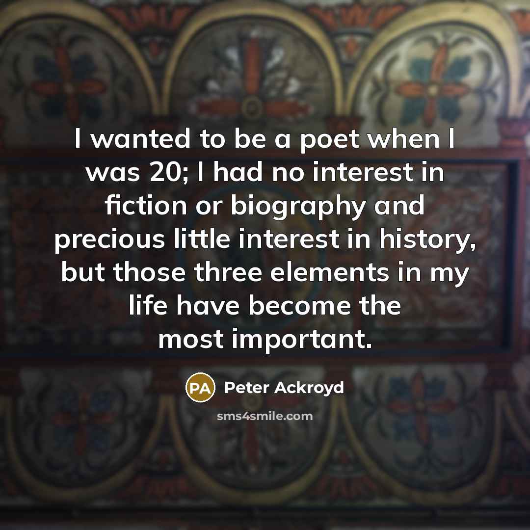 “I wanted to be a poet when I was 20; I had no interest in fiction or biography and precious little interest in history, but those three elements in my life have become the most important.” quote by Peter Ackroyd