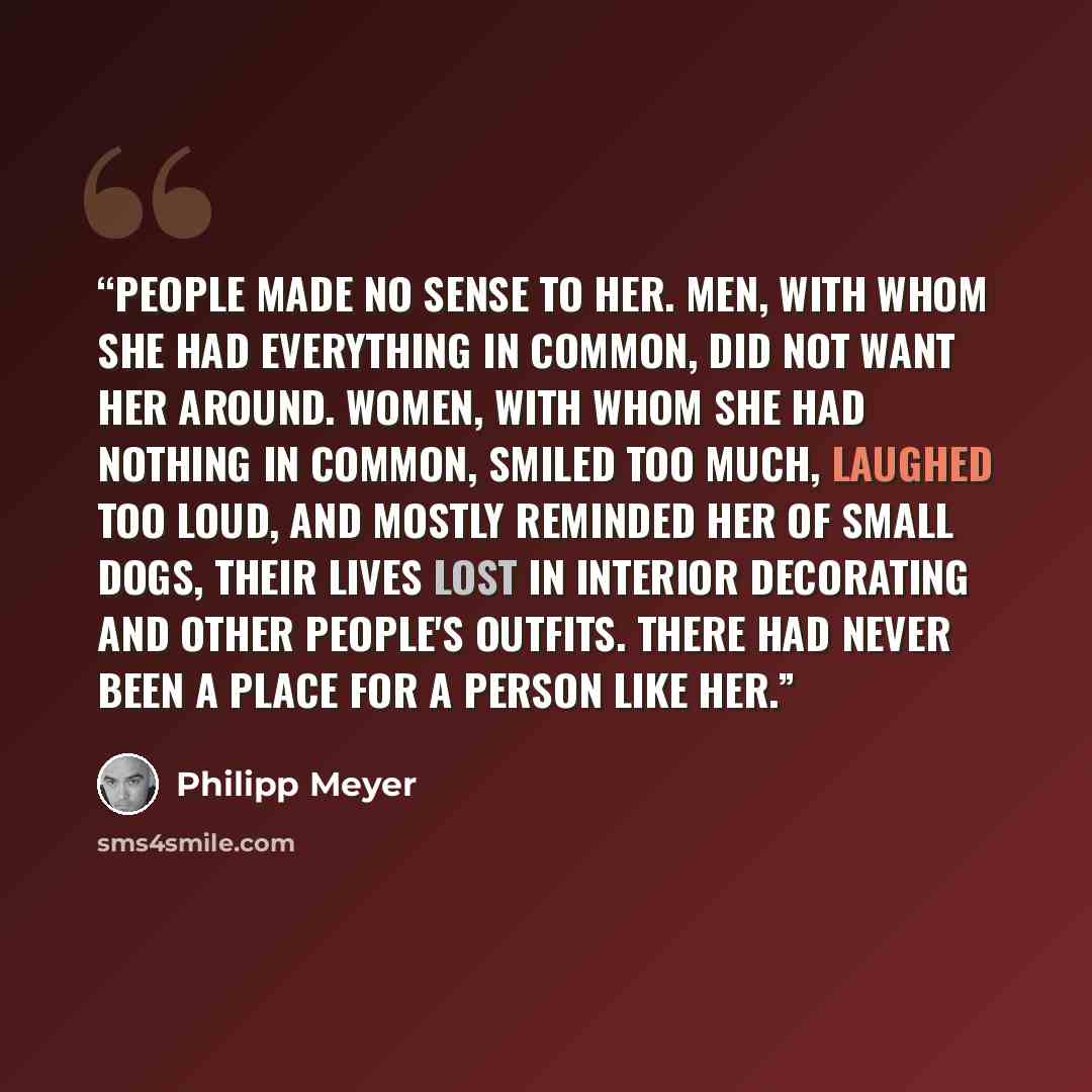“People made no sense to her. Men, with whom she had everything in common, did not want her around. Women, with whom she had nothing in common, smiled too much, laughed too loud, and mostly reminded her of small dogs, their lives lost in interior decorating and other people's outfits. There had…” quote by Philipp Meyer