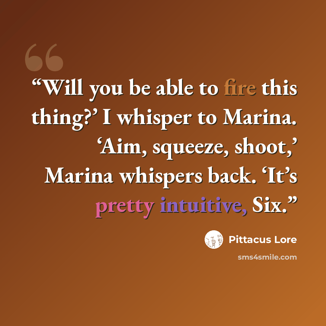 “Will you be able to fire this thing?’ I whisper to Marina. ‘Aim, squeeze, shoot,’ Marina whispers back. ‘It’s pretty intuitive, Six.” quote by Pittacus Lore
