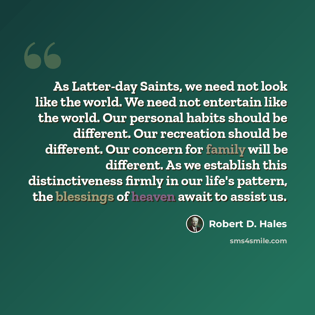 “As Latter-day Saints, we need not look like the world. We need not entertain like the world. Our personal habits should be different. Our recreation should be different. Our concern for family will be different. As we establish this distinctiveness firmly in our life's pattern, the blessings of…” quote by Robert D. Hales