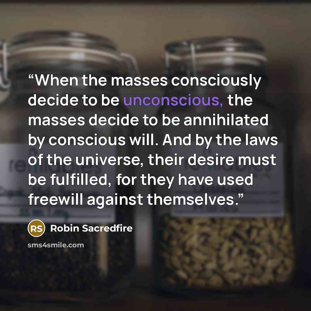 “When the masses consciously decide to be unconscious, the masses decide to be annihilated by conscious will. And by the laws of the universe, their desire must be fulfilled, for they have used freewill against themselves.” quote by Robin Sacredfire